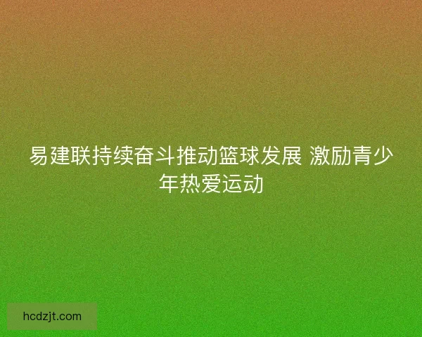 易建联持续奋斗推动篮球发展 激励青少年热爱运动